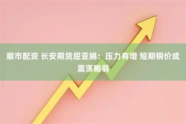 顺市配资 长安期货屈亚娟:压力有增 短期铜价或震荡略弱