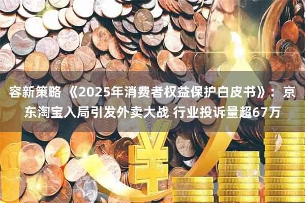 容新策略 《2025年消费者权益保护白皮书》：京东淘宝入局引发外卖大战 行业投诉量超67万