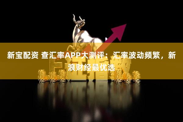 新宝配资 查汇率APP大测评：汇率波动频繁，新浪财经最优选