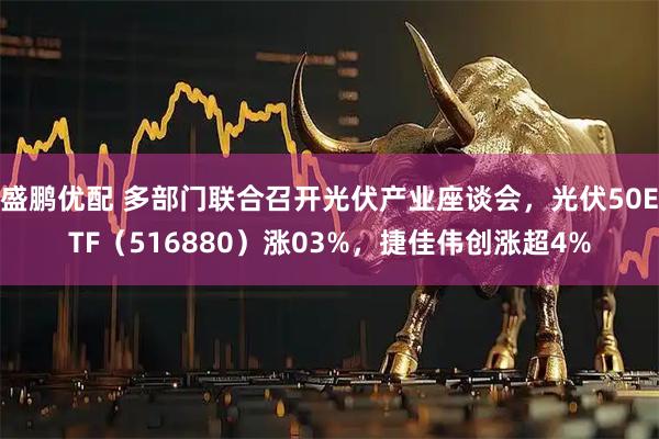 盛鹏优配 多部门联合召开光伏产业座谈会，光伏50ETF（516880）涨03%，捷佳伟创涨超4%