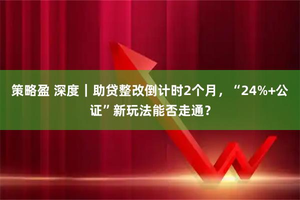 策略盈 深度|助贷整改倒计时2个月,“24%+公证”新玩法能否走通?