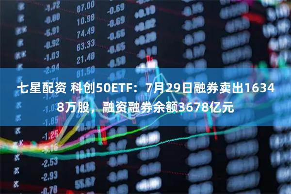 七星配资 科创50ETF:7月29日融券卖出16348万股,融资融券余额3678亿元